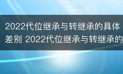 2022代位继承与转继承的具体差别 2022代位继承与转继承的具体差别是什么