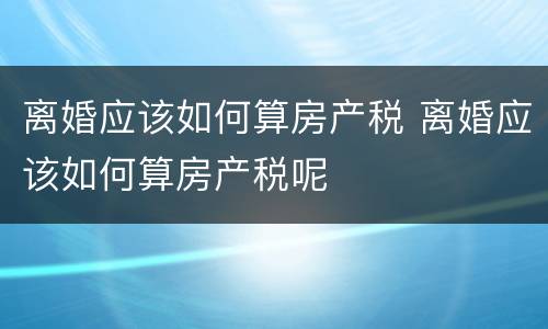 离婚应该如何算房产税 离婚应该如何算房产税呢