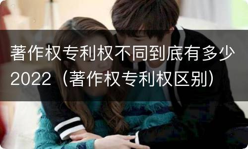 著作权专利权不同到底有多少2022（著作权专利权区别）