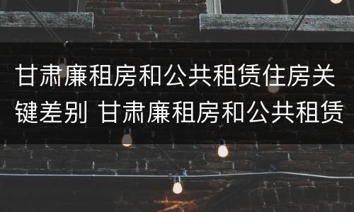 甘肃廉租房和公共租赁住房关键差别 甘肃廉租房和公共租赁住房关键差别大吗