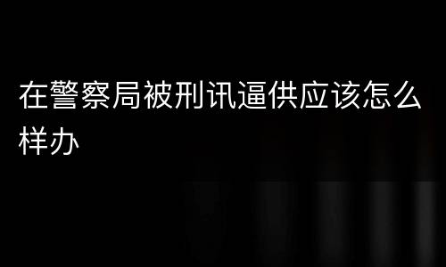 在警察局被刑讯逼供应该怎么样办