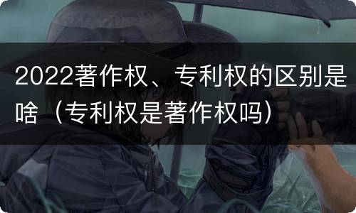 2022著作权、专利权的区别是啥（专利权是著作权吗）