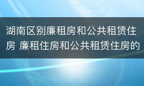 湖南区别廉租房和公共租赁住房 廉租住房和公共租赁住房的区别和联系