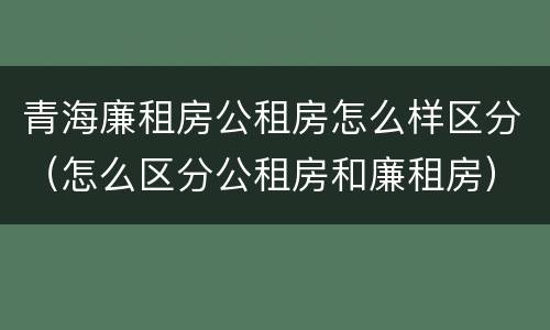 青海廉租房公租房怎么样区分（怎么区分公租房和廉租房）