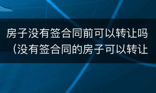 房子没有签合同前可以转让吗（没有签合同的房子可以转让吗）