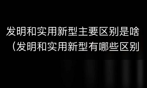 发明和实用新型主要区别是啥（发明和实用新型有哪些区别）