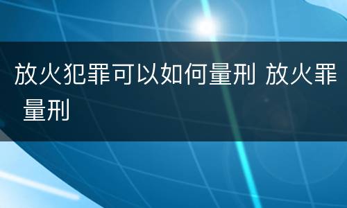 放火犯罪可以如何量刑 放火罪 量刑