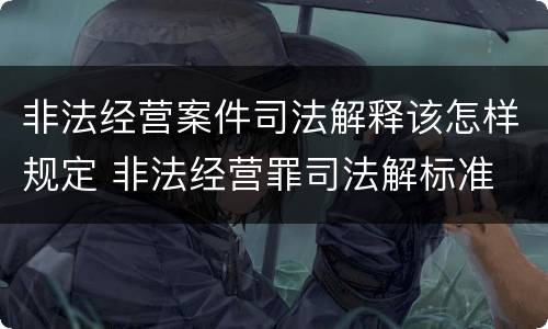 非法经营案件司法解释该怎样规定 非法经营罪司法解标准