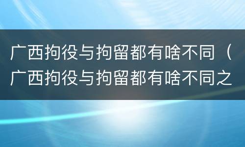 广西拘役与拘留都有啥不同（广西拘役与拘留都有啥不同之处）