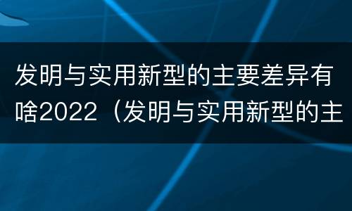 发明与实用新型的主要差异有啥2022（发明与实用新型的主要区别）