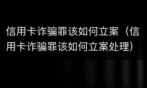 信用卡诈骗罪该如何立案（信用卡诈骗罪该如何立案处理）