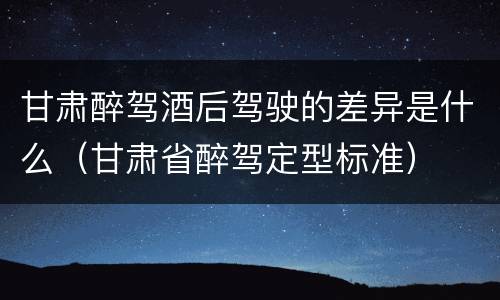 甘肃醉驾酒后驾驶的差异是什么（甘肃省醉驾定型标准）