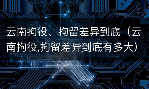 云南拘役、拘留差异到底（云南拘役,拘留差异到底有多大）