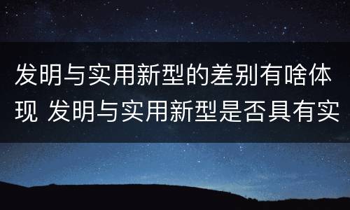 发明与实用新型的差别有啥体现 发明与实用新型是否具有实用性