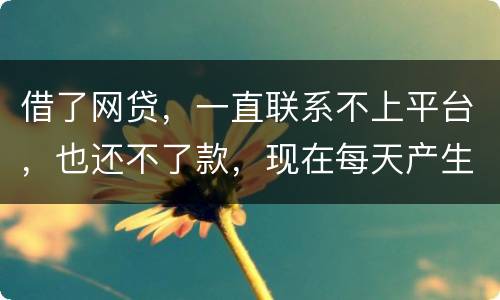 借了网贷，一直联系不上平台，也还不了款，现在每天产生逾期费用，我该怎么办