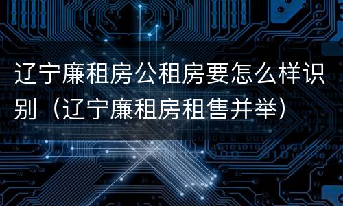 辽宁廉租房公租房要怎么样识别（辽宁廉租房租售并举）