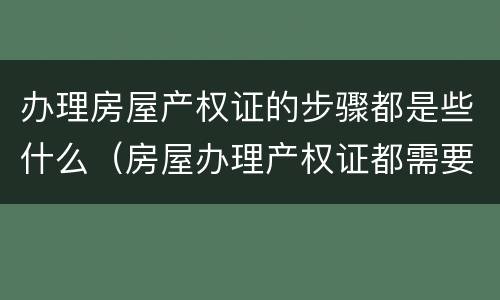 办理房屋产权证的步骤都是些什么（房屋办理产权证都需要什么手续）