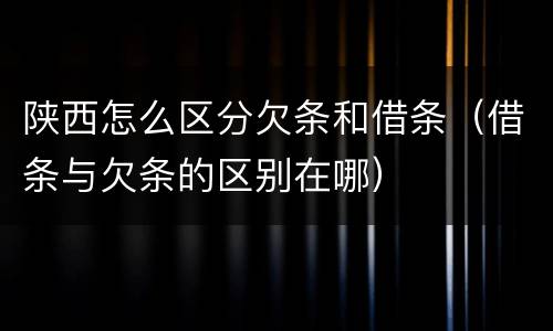 陕西怎么区分欠条和借条（借条与欠条的区别在哪）