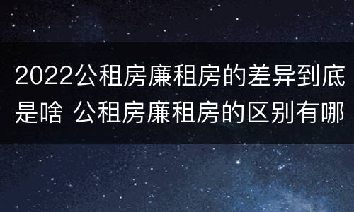 2022公租房廉租房的差异到底是啥 公租房廉租房的区别有哪些