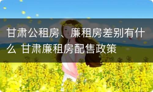 甘肃公租房、廉租房差别有什么 甘肃廉租房配售政策