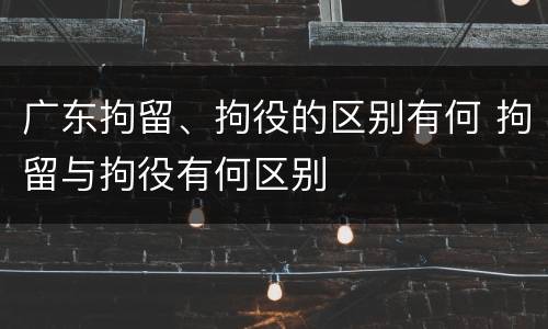 广东拘留、拘役的区别有何 拘留与拘役有何区别