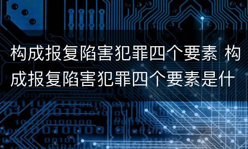 构成报复陷害犯罪四个要素 构成报复陷害犯罪四个要素是什么