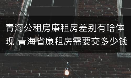 青海公租房廉租房差别有啥体现 青海省廉租房需要交多少钱