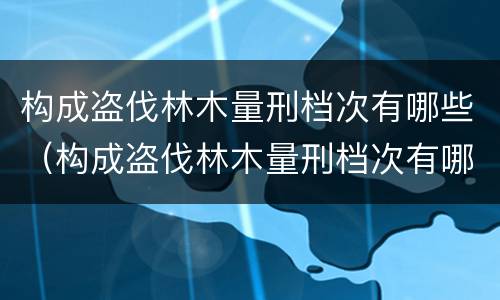 构成盗伐林木量刑档次有哪些（构成盗伐林木量刑档次有哪些要求）