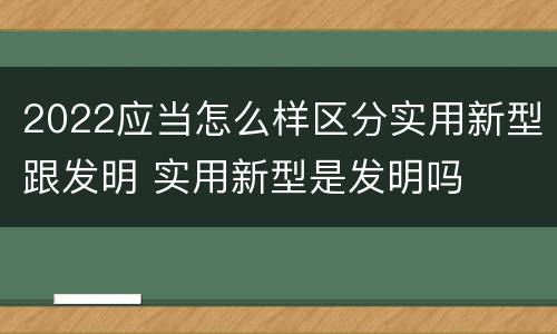 2022应当怎么样区分实用新型跟发明 实用新型是发明吗