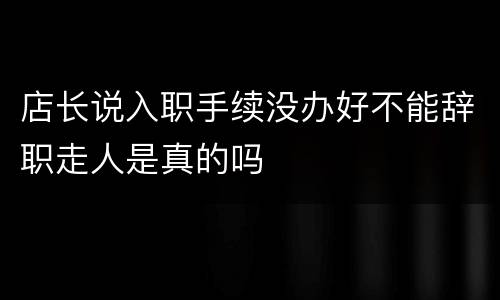 店长说入职手续没办好不能辞职走人是真的吗