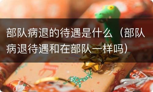 部队病退的待遇是什么（部队病退待遇和在部队一样吗）