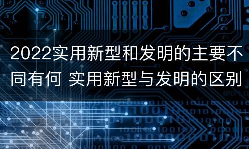 2022实用新型和发明的主要不同有何 实用新型与发明的区别有哪些