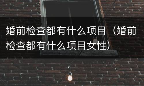 婚前检查都有什么项目（婚前检查都有什么项目女性）