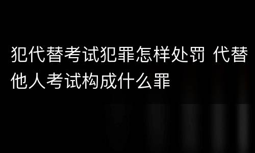 犯代替考试犯罪怎样处罚 代替他人考试构成什么罪