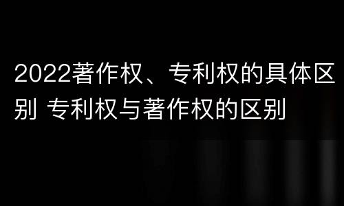 2022著作权、专利权的具体区别 专利权与著作权的区别