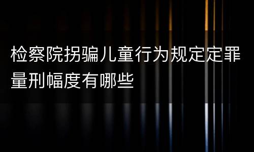 检察院拐骗儿童行为规定定罪量刑幅度有哪些