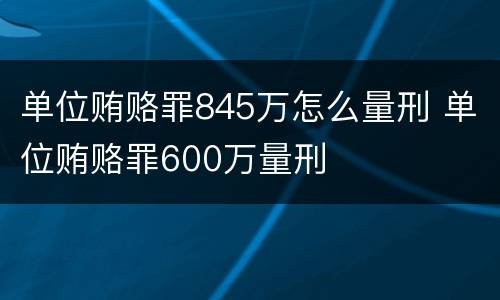 单位贿赂罪845万怎么量刑 单位贿赂罪600万量刑