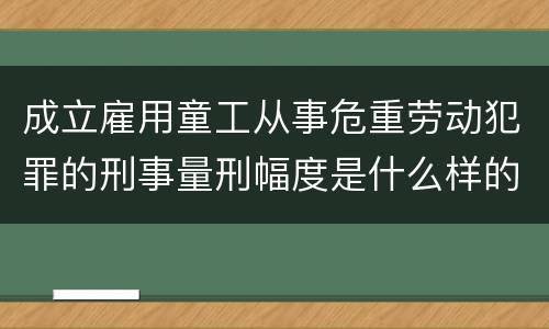 成立雇用童工从事危重劳动犯罪的刑事量刑幅度是什么样的
