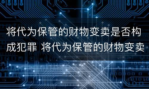 将代为保管的财物变卖是否构成犯罪 将代为保管的财物变卖是否构成犯罪