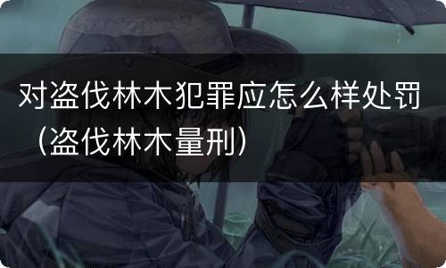 对盗伐林木犯罪应怎么样处罚（盗伐林木量刑）