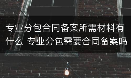 专业分包合同备案所需材料有什么 专业分包需要合同备案吗