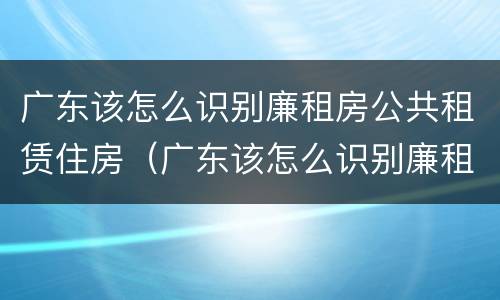 广东该怎么识别廉租房公共租赁住房（广东该怎么识别廉租房公共租赁住房信息）
