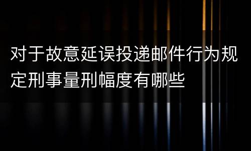 对于故意延误投递邮件行为规定刑事量刑幅度有哪些