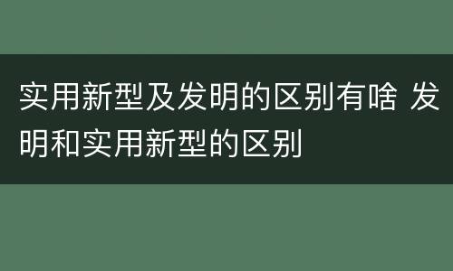 实用新型及发明的区别有啥 发明和实用新型的区别