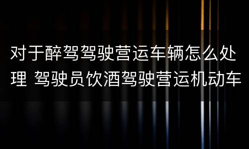 对于醉驾驾驶营运车辆怎么处理 驾驶员饮酒驾驶营运机动车怎么处理