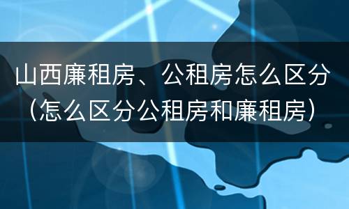 山西廉租房、公租房怎么区分（怎么区分公租房和廉租房）