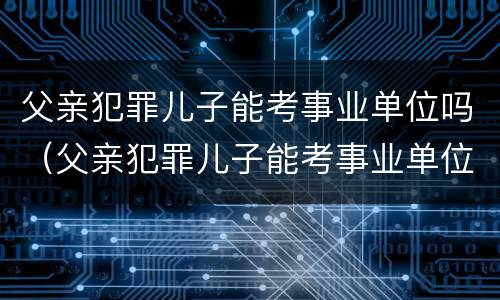 父亲犯罪儿子能考事业单位吗（父亲犯罪儿子能考事业单位吗有影响吗）