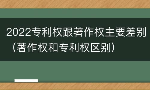 2022专利权跟著作权主要差别（著作权和专利权区别）