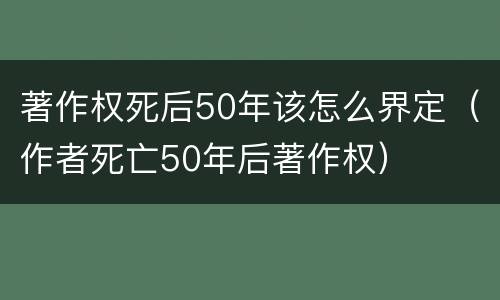 著作权死后50年该怎么界定（作者死亡50年后著作权）