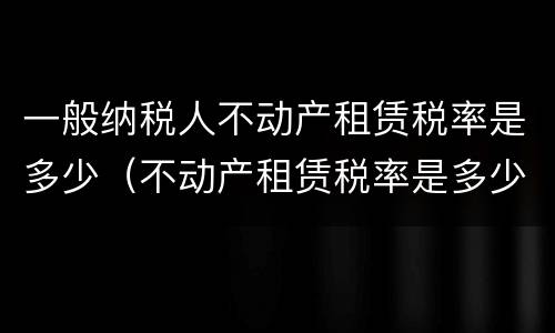 一般纳税人不动产租赁税率是多少（不动产租赁税率是多少?）